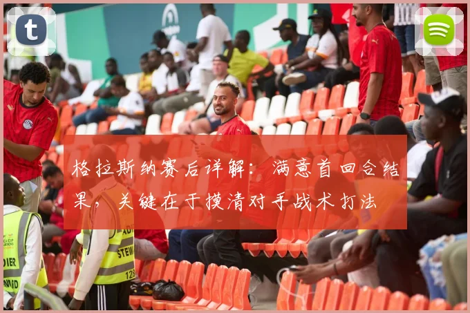 格拉斯纳赛后详解：满意首回合结果，关键在于摸清对手战术打法