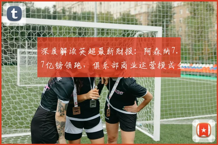 深度解读英超最新财报：阿森纳7.7亿镑领跑，俱乐部商业运营模式全解析