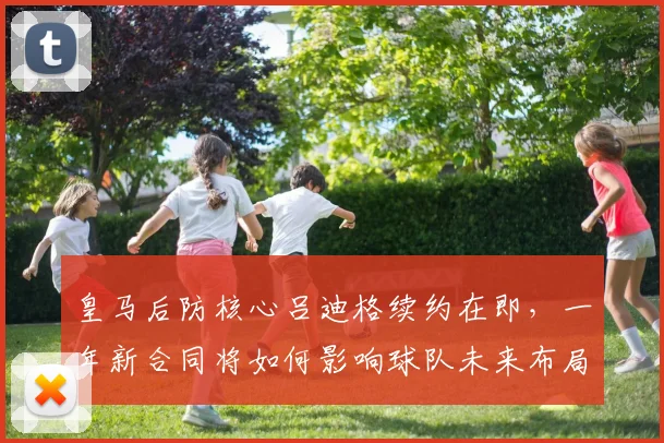 皇马后防核心吕迪格续约在即，一年新合同将如何影响球队未来布局？