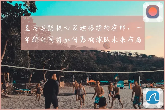 皇马后防核心吕迪格续约在即,一年新合同将如何影响球队未来布局?