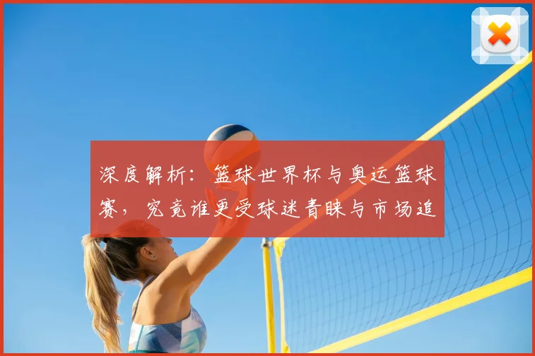 深度解析：篮球世界杯与奥运篮球赛，究竟谁更受球迷青睐与市场追捧？